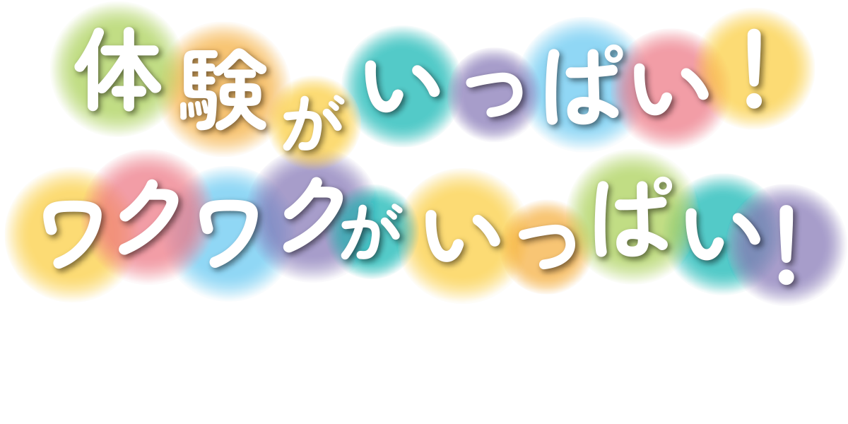 体験がいっぱい！ワクワクがいっぱい！